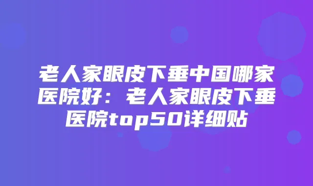 老人家眼皮下垂中国哪家医院好:老人家眼皮下垂医院top50详细贴