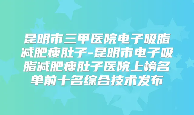 昆明市三甲医院电子吸脂减肥瘦肚子-昆明市电子吸脂减肥瘦肚子医院上榜名单前十名综合技术发布