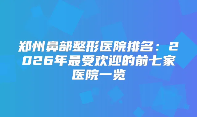 郑州鼻部整形医院排名:2026年受欢迎的前七家医院一览