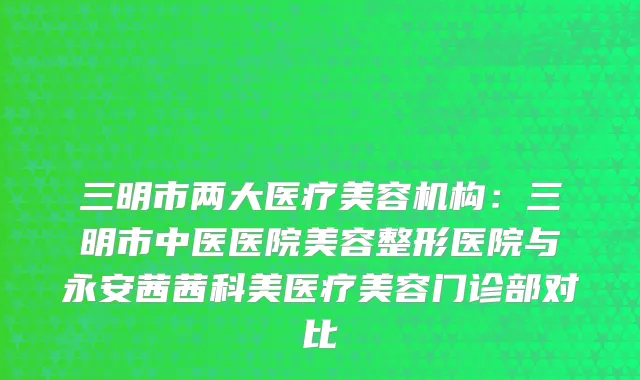 三明市两大医疗美容机构：三明市中医医院美容整形医院与永安茜茜科美医疗美容门诊部对比