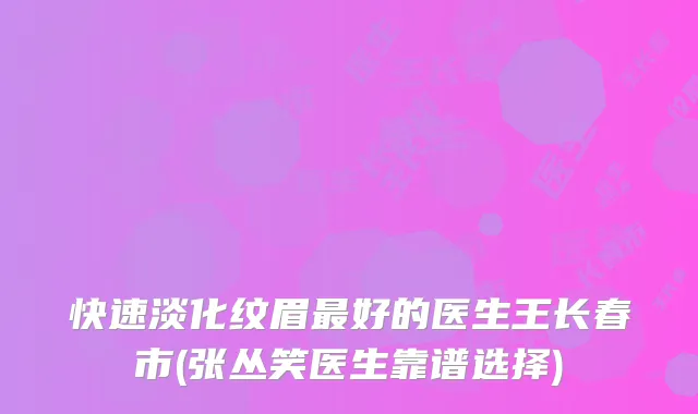 快速淡化纹眉好的医生王长春市(张丛笑医生靠谱选择)