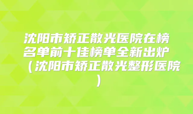 沈阳市矫正散光医院在榜名单前十佳榜单全新出炉（沈阳市矫正散光整形医院）