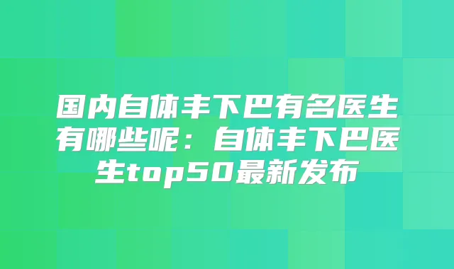 国内自体丰下巴有名医生有哪些呢:自体丰下巴医生top50新发布