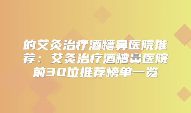 的艾灸酒糟鼻医院推荐：艾灸酒糟鼻医院前30位推荐榜单一览