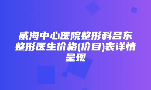 威海中心医院整形科吕东整形医生价格(价目)表详情呈现