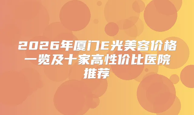 2026年厦门E光美容价格一览及十家高性价比医院推荐