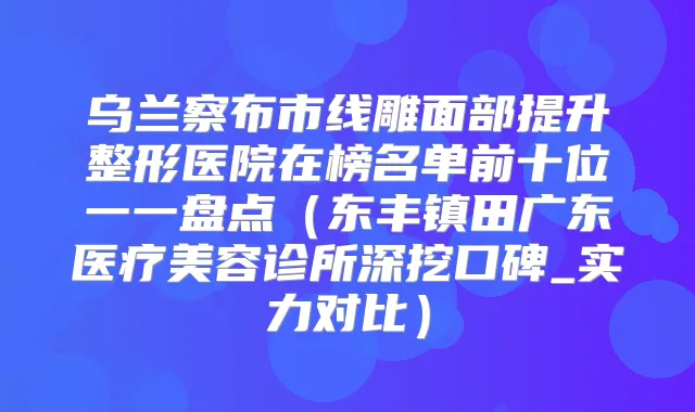 乌兰察布市线雕面部提升整形医院在榜名单前十位一一盘点（东丰镇田广东医疗美容诊所深挖口碑_实力对比）