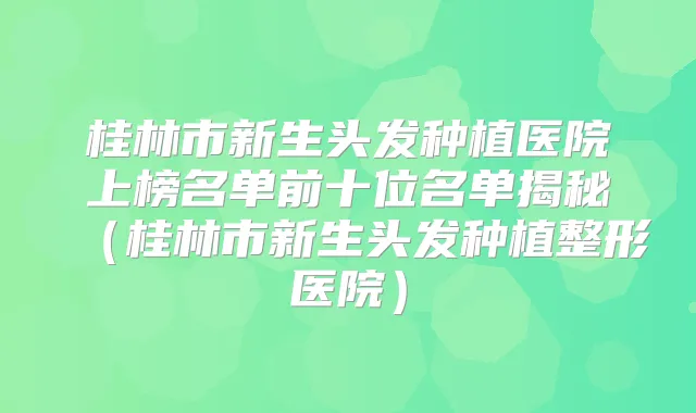 桂林市新生头发种植医院上榜名单前十位名单揭秘(桂林市新生头发种植整形医院)