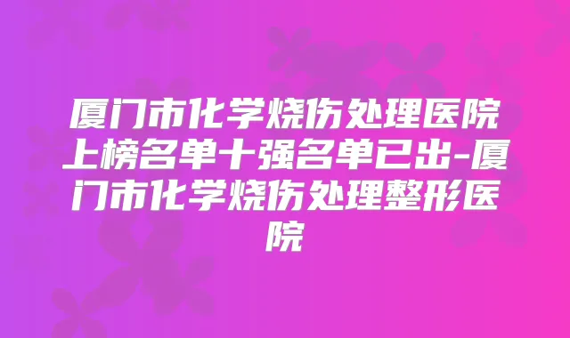 厦门市化学烧伤处理医院上榜名单十强名单已出-厦门市化学烧伤处理整形医院
