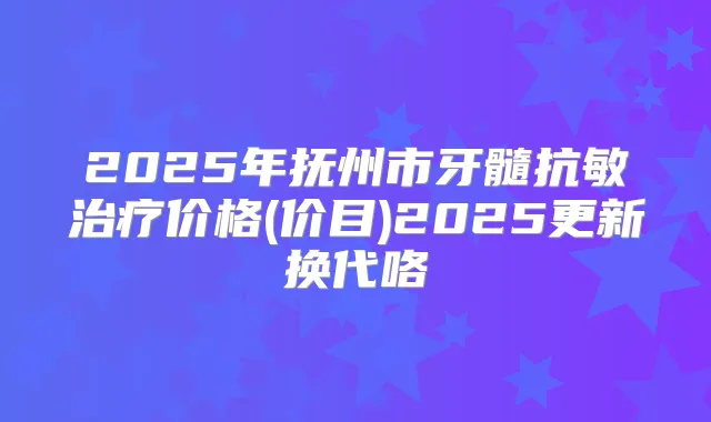 2025年抚州市牙髓抗敏价格(价目)2025更新换代咯