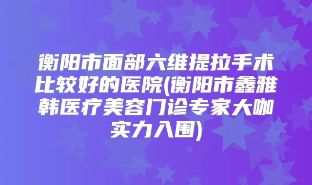 衡阳市面部六维提拉手术比较好的医院(衡阳市鑫雅韩医疗美容门诊专家大咖实力入围)