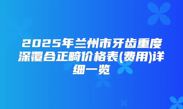 2025年兰州市牙齿重度深覆合正畸价格表(费用)详细一览