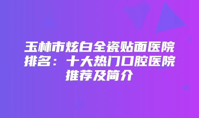 玉林市炫白全瓷贴面医院排名:十大热门口腔医院推荐及简介