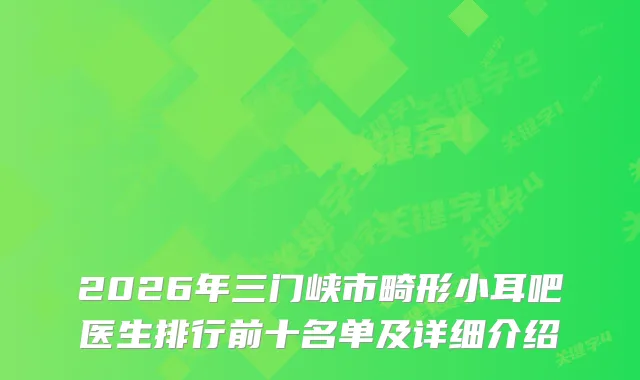 2026年三门峡市畸形小耳吧医生排行前十名单及详细介绍