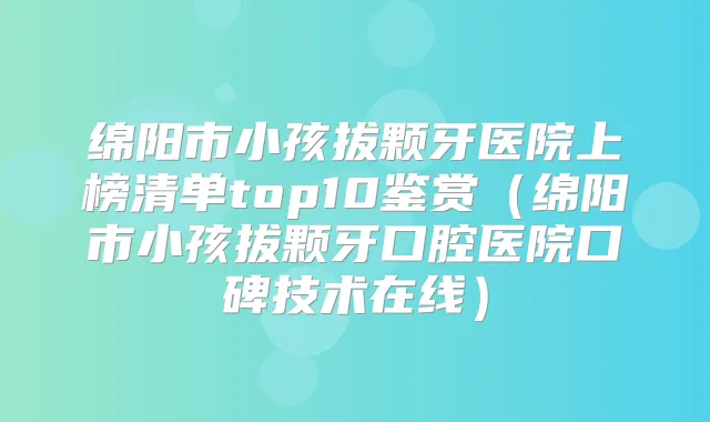 绵阳市小孩拔颗牙医院上榜清单top10鉴赏(绵阳市小孩拔颗牙口腔医院口碑技术在线)