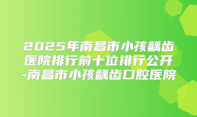 2025年南昌市小孩龋齿医院排行前十位排行公开-南昌市小孩龋齿口腔医院