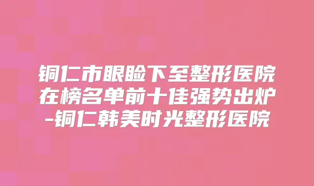 铜仁市眼睑下至整形医院在榜名单前十佳强势出炉-铜仁韩美时光整形医院