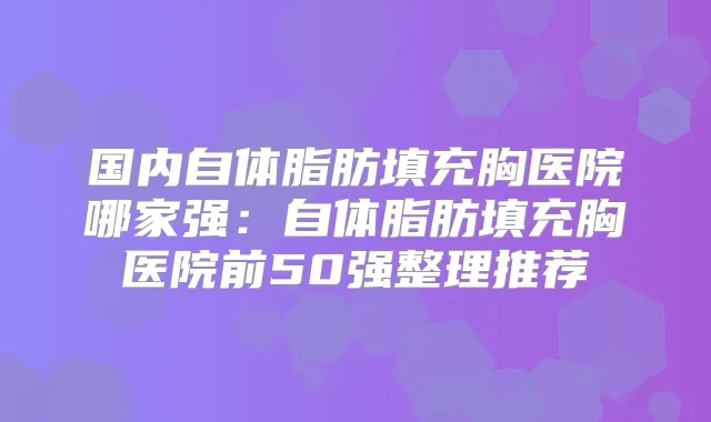 国内自体脂肪填充胸医院哪家强：自体脂肪填充胸医院前50强整理推荐
