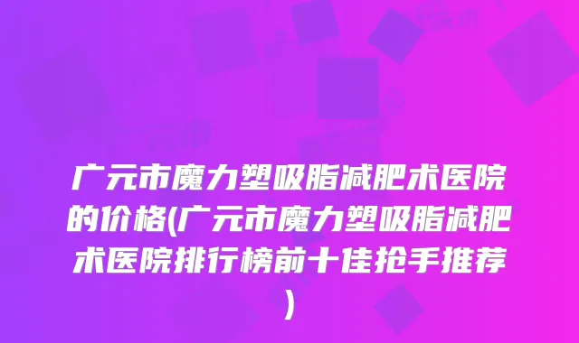 广元市魔力塑吸脂减肥术医院的价格(广元市魔力塑吸脂减肥术医院排行榜前十佳抢手推荐)