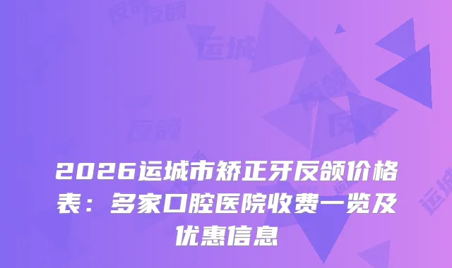 2026运城市矫正牙反颌价格表：多家口腔医院收费一览及优惠信息