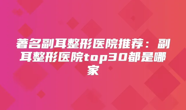 著名副耳整形医院推荐：副耳整形医院top30都是哪家
