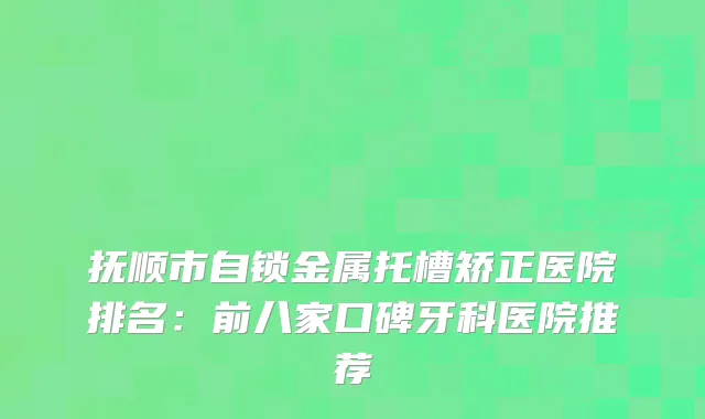 抚顺市自锁金属托槽矫正医院排名:前八家口碑牙科医院推荐