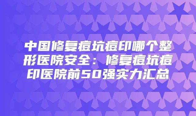 中国修复痘坑痘印哪个整形医院安全：修复痘坑痘印医院前50强实力汇总