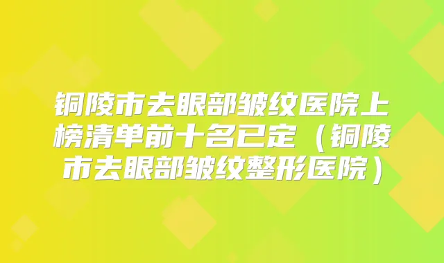 铜陵市去眼部皱纹医院上榜清单前十名已定（铜陵市去眼部皱纹整形医院）