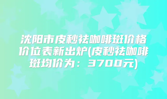 沈阳市皮秒祛咖啡斑价格价位表新出炉(皮秒祛咖啡斑均价为：3700元)