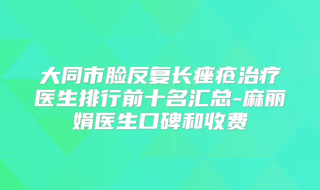 大同市脸反复长痤疮医生排行前十名汇总-麻丽娟医生口碑和收费