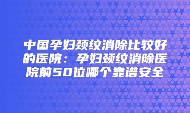 中国孕妇颈纹消除比较好的医院：孕妇颈纹消除医院前50位哪个靠谱安全