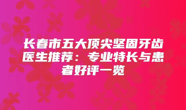 长春市五大坚固牙齿医生推荐：专业特长与患者好评一览