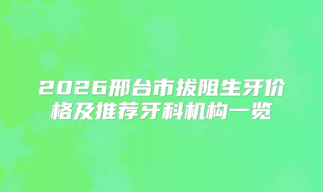 2026邢台市拔阻生牙价格及推荐牙科机构一览