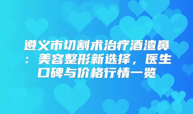 遵义市切割术酒渣鼻：美容整形新选择，医生口碑与价格行情一览