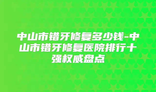 中山市错牙修复多少钱-中山市错牙修复医院排行十强盘点