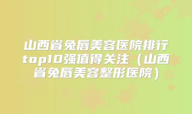山西省兔唇美容医院排行top10强值得关注（山西省兔唇美容整形医院）