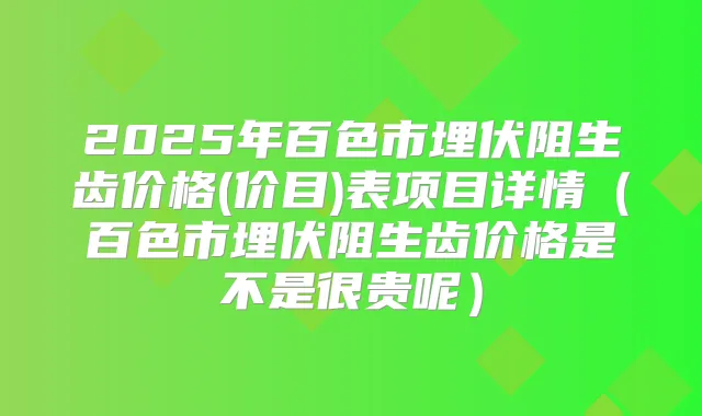 2025年百色市埋伏阻生齿价格(价目)表项目详情（百色市埋伏阻生齿价格是不是很贵呢）