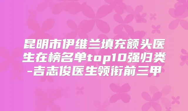 昆明市伊维兰填充额头医生在榜名单top10强归类-吉志俊医生领衔前三甲
