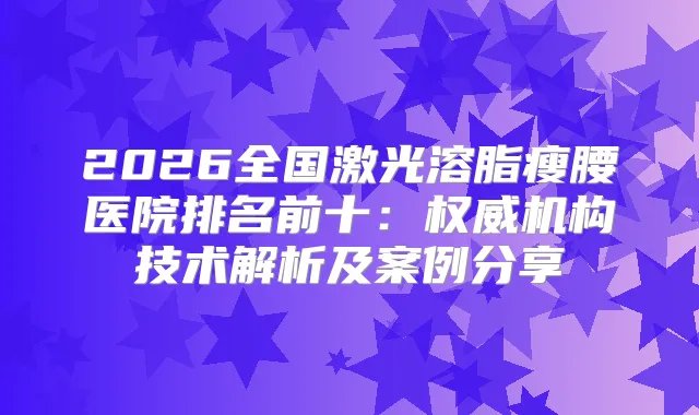 2026全国激光溶脂瘦腰医院排名前十：机构技术解析及案例分享