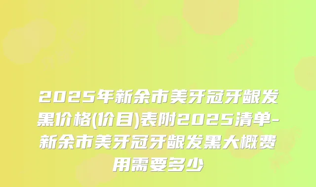 2025年新余市美牙冠牙龈发黑价格(价目)表附2025清单-新余市美牙冠牙龈发黑大概费用需要多少