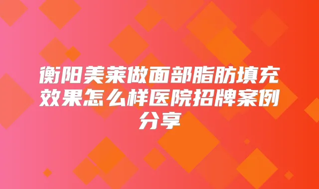 衡阳美莱做面部脂肪填充效果怎么样医院招牌案例分享