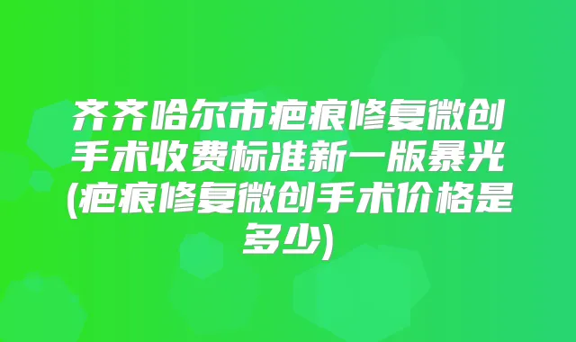 齐齐哈尔市疤痕修复微创手术收费标准新一版暴光(疤痕修复微创手术价格是多少)