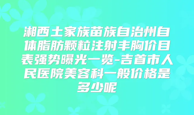 湘西土家族苗族自治州自体脂肪颗粒注射丰胸价目表强势曝光一览-吉首市人民医院美容科一般价格是多少呢