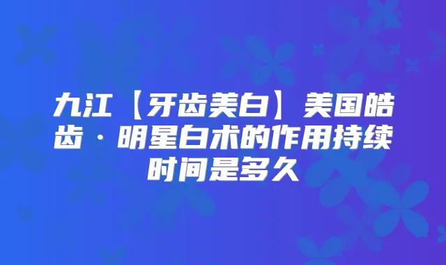 九江【牙齿美白】美国皓齿·明星白术的作用持续时间是多久