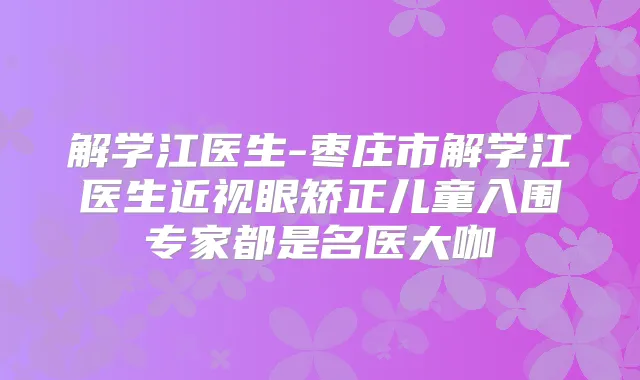 解学江医生-枣庄市解学江医生近视眼矫正儿童入围专家都是名医大咖