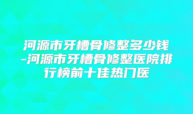 河源市牙槽骨修整多少钱-河源市牙槽骨修整医院排行榜前十佳热门医