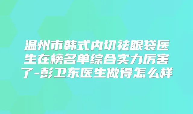 温州市韩式内切祛眼袋医生在榜名单综合实力厉害了-彭卫东医生做得怎么样