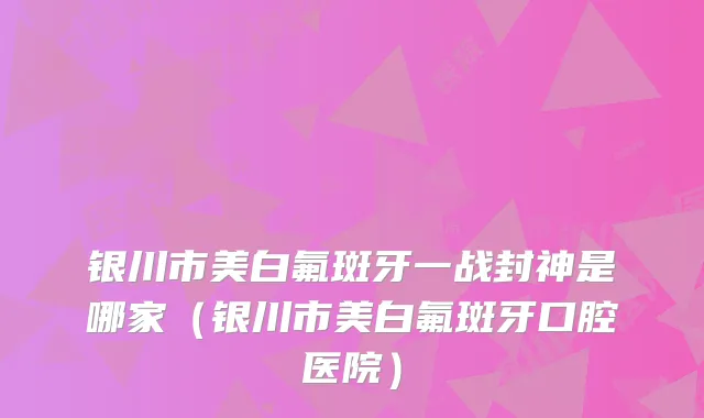 银川市美白氟斑牙一战封神是哪家(银川市美白氟斑牙口腔医院)