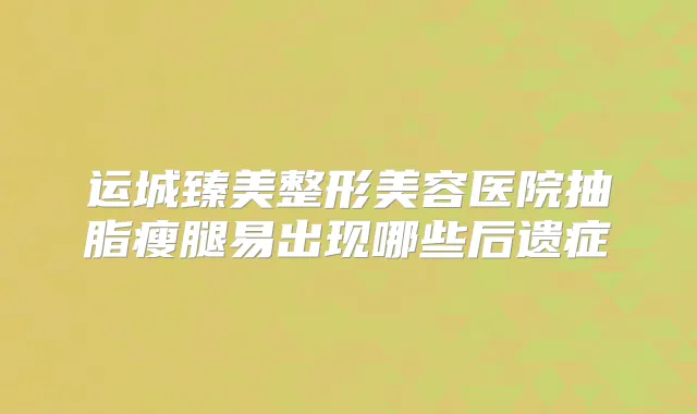 运城臻美整形美容医院抽脂瘦腿易出现哪些后遗症