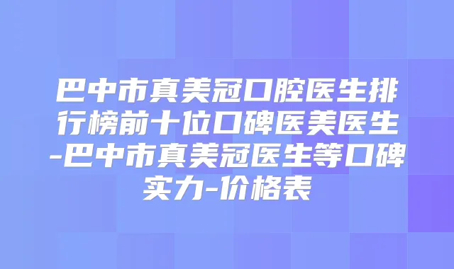 巴中市真美冠口腔医生排行榜前十位口碑医美医生-巴中市真美冠医生等口碑实力-价格表